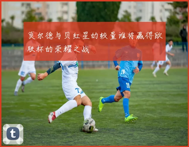 莫尔德与贝红星的较量谁将赢得欧联杯的荣耀之战