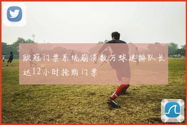 欧冠门票系统崩溃数万球迷排队长达12小时抢购门票