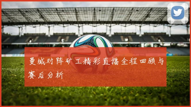 曼城对阵矿工精彩直播全程回顾与赛后分析