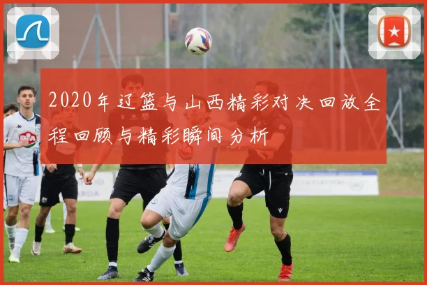 2020年辽篮与山西精彩对决回放全程回顾与精彩瞬间分析