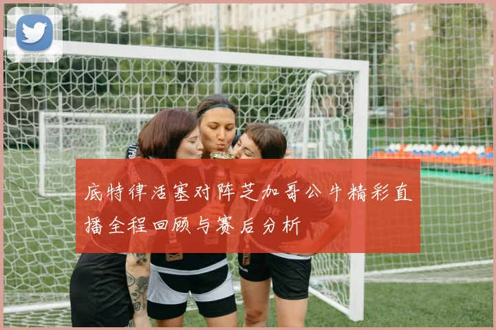 底特律活塞对阵芝加哥公牛精彩直播全程回顾与赛后分析
