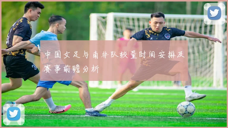 中国女足与南非队较量时间安排及赛事前瞻分析