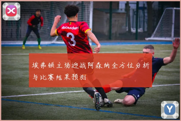 埃弗顿主场迎战阿森纳全方位分析与比赛结果预测