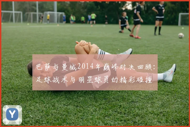 巴萨与曼城2014年巅峰对决回顾：足球战术与明星球员的精彩碰撞