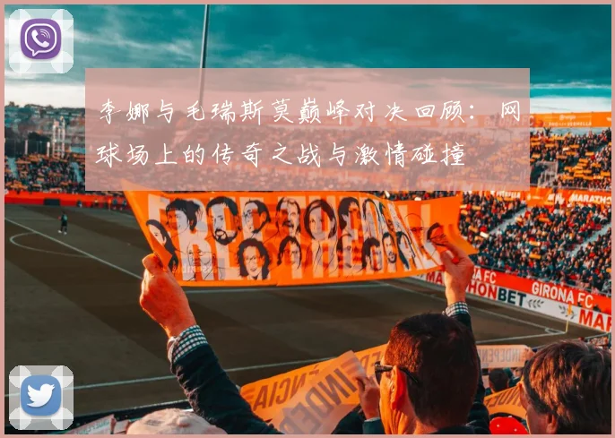李娜与毛瑞斯莫巅峰对决回顾：网球场上的传奇之战与激情碰撞